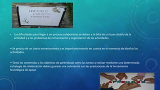 • Las dificultades para llegar a un proceso colaborativo se deben a la falta de un buen diseño de la 
actividad y a los problemas de comunicación y organización de las actividades. 
• Se precisa de un cierto entrenamiento y es importante tenerlo en cuenta en el momento de diseñar las 
actividades. 
• Tanto los contenidos y los objetivos de aprendizaje como las tareas a realizar mediante una determinada 
estrategia de colaboración deben guardar una coherencia con las prestaciones de la herramienta 
tecnológica de apoyo 
 