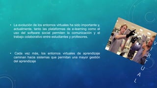 • La evolución de los entornos virtuales ha sido importante y, 
actualmente, tanto las plataformas de e-learning como el 
uso del software social permiten la comunicación y el 
trabajo colaborativo entre estudiantes y profesores. 
• Cada vez más, los entornos virtuales de aprendizaje 
caminan hacia sistemas que permitan una mayor gestión 
del aprendizaje 
 