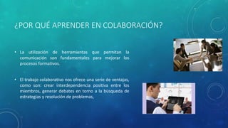 ¿POR QUÉ APRENDER EN COLABORACIÓN? 
• La utilización de herramientas que permitan la 
comunicación son fundamentales para mejorar los 
procesos formativos. 
• El trabajo colaborativo nos ofrece una serie de ventajas, 
como son: crear interdependencia positiva entre los 
miembros, generar debates en torno a la búsqueda de 
estrategias y resolución de problemas, 
 