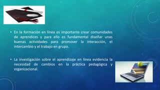• En la formación en línea es importante crear comunidades 
de aprendices y para ello es fundamental diseñar unas 
buenas actividades para promover la interacción, el 
intercambio y el trabajo en grupo. 
• La investigación sobre el aprendizaje en línea evidencia la 
necesidad de cambios en la práctica pedagógica y 
organizacional. 
 