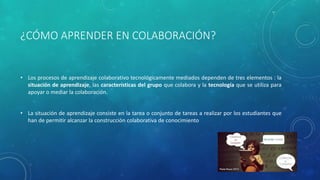 ¿CÓMO APRENDER EN COLABORACIÓN? 
• Los procesos de aprendizaje colaborativo tecnológicamente mediados dependen de tres elementos : la 
situación de aprendizaje, las características del grupo que colabora y la tecnología que se utiliza para 
apoyar o mediar la colaboración. 
• La situación de aprendizaje consiste en la tarea o conjunto de tareas a realizar por los estudiantes que 
han de permitir alcanzar la construcción colaborativa de conocimiento 
 
