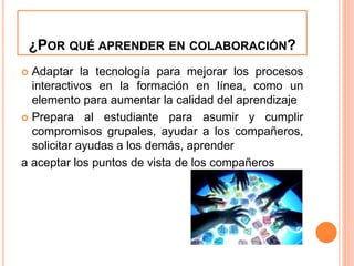 ¿POR QUÉ APRENDER EN COLABORACIÓN? 
 Adaptar la tecnología para mejorar los procesos 
interactivos en la formación en línea, como un 
elemento para aumentar la calidad del aprendizaje 
 Prepara al estudiante para asumir y cumplir 
compromisos grupales, ayudar a los compañeros, 
solicitar ayudas a los demás, aprender 
a aceptar los puntos de vista de los compañeros 
 