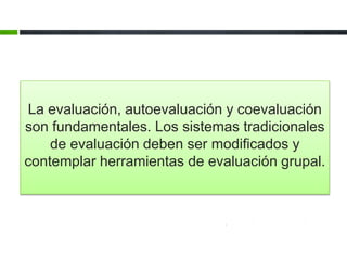 La evaluación, autoevaluación y coevaluación 
son fundamentales. Los sistemas tradicionales 
de evaluación deben ser modificados y 
contemplar herramientas de evaluación grupal. 
 
