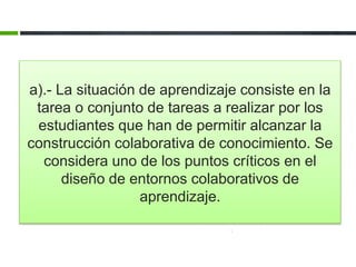 a).- La situación de aprendizaje consiste en la 
tarea o conjunto de tareas a realizar por los 
estudiantes que han de permitir alcanzar la 
construcción colaborativa de conocimiento. Se 
considera uno de los puntos críticos en el 
diseño de entornos colaborativos de 
aprendizaje. 
 