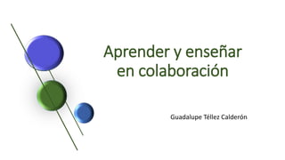 Aprender y enseñar
en colaboración
Guadalupe Téllez Calderón
 