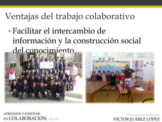 APRENDER Y ENSEÑAR
EN COLABORACIÓN Begoña
Presentación hecha por
VÍCTOR JUÁREZ LÓPEZ
Ventajas del trabajo colaborativo
• Facilitar el intercambio de
información y la construcción social
del conocimiento.
 
