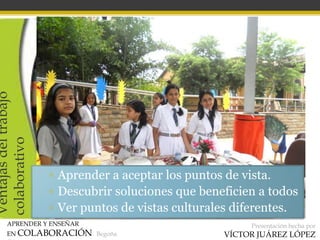 APRENDER Y ENSEÑAR
EN COLABORACIÓN Begoña
Presentación hecha por
VÍCTOR JUÁREZ LÓPEZ
Ventajasdeltrabajo
colaborativo
▫ Aprender a aceptar los puntos de vista.
▫ Descubrir soluciones que beneficien a todos
▫ Ver puntos de vistas culturales diferentes.
 