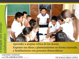 APRENDER Y ENSEÑAR
EN COLABORACIÓN Begoña
Presentación hecha por
VÍCTOR JUÁREZ LÓPEZ
Ventajasdeltrabajo
colaborativo
▫ Aprender a aceptar crítica de los demás.
▫ Exponer sus ideas y planteamientos en forma razonada,
y familiarizarse con procesos democráticos
 