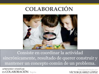 APRENDER Y ENSEÑAR
EN COLABORACIÓN Begoña
Presentación hecha por
VÍCTOR JUÁREZ LÓPEZ
COLABORACIÓN
Consiste en coordinar la actividad
sincrónicamente, resultado de querer construir y
mantener un concepto común de un problema.
 