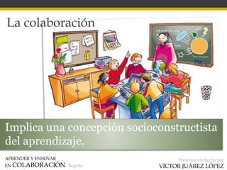 APRENDER Y ENSEÑAR
EN COLABORACIÓN Begoña
Presentación hecha por
VÍCTOR JUÁREZ LÓPEZ
La colaboración
Implica una concepción socioconstructista
del aprendizaje.
 