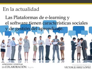 APRENDER Y ENSEÑAR
EN COLABORACIÓN Begoña
Presentación hecha por
VÍCTOR JUÁREZ LÓPEZ
En la actualidad
Las Plataformas de e-learning y
el software tienen características sociales
y de gestión del aprendizaje.
 