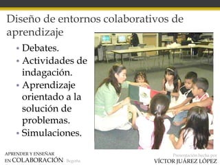 APRENDER Y ENSEÑAR
EN COLABORACIÓN Begoña
Presentación hecha por
VÍCTOR JUÁREZ LÓPEZ
Diseño de entornos colaborativos de
aprendizaje
• Debates.
• Actividades de
indagación.
• Aprendizaje
orientado a la
solución de
problemas.
• Simulaciones.
 