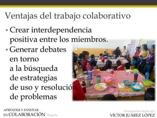 APRENDER Y ENSEÑAR
EN COLABORACIÓN Begoña
Presentación hecha por
VÍCTOR JUÁREZ LÓPEZ
Ventajas del trabajo colaborativo
• Crear interdependencia
positiva entre los miembros.
• Generar debates
en torno
a la búsqueda
de estrategias
de uso y resolución
de problemas
 