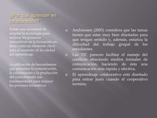 ¿Por qué aprender en
colaboración?
Existe una necesidad de
adaptar la tecnología para
mejorar los procesos
interactivos en la formación en
línea como un elemento clave
para el aumento de la calidad
del aprendizaje.
La utilización de herramientas
que permitan la comunicación,
la colaboración y la producción
del conocimiento son
fundamentales para mejorar
los procesos formativos.
 Andriessen (2003) considera que las tareas
tienen que estar muy bien diseñadas para
que tengan sentido y, además, enfatiza la
dificultad del trabajo grupal de los
estudiantes.
 Las TIC parecen facilitar el manejo del
conflicto ofreciendo medios formales de
comunicación, haciendo de ésta una
comunicación más rápida y efectiva.
 El aprendizaje colaborativo está diseñado
para entrar justo cuando el cooperativo
termina.
 