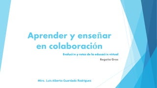 Aprender y enseñar
en colaboración
Evolución y retos de la educación virtual
Begoña Gros
Mtro. Luis Alberto Guardado Rodriguez
 