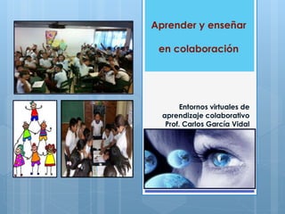 Aprender y enseñar 
en colaboración 
Entornos virtuales de 
aprendizaje colaborativo 
Prof. Carlos García Vidal 
 