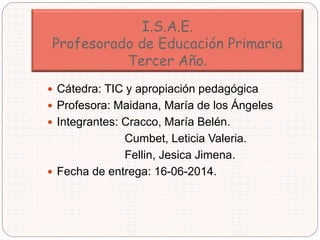 I.S.A.E.
Profesorado de Educación Primaria
Tercer Año.
 Cátedra: TIC y apropiación pedagógica
 Profesora: Maidana, María...