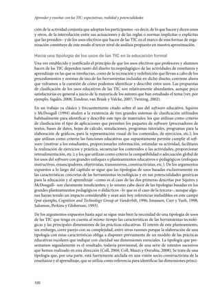 120
ción de la actividad conjunta que adoptan los participantes –es decir, de lo que hacen y dicen unos
y otros, de la interrelación entre sus actuaciones y de las reglas o normas implícitas o explícitas
que las presiden– y de los usos efectivos que hacen de las TIC en el marco de esas formas de orga-
nización constituye de este modo el tercer nivel de análisis propuesto en nuestra aproximación.
Hacia una tipología de los usos de las TIC en la educación formal
Una vez establecido y justificado el principio de que los usos efectivos que profesores y alumnos
hacen de las TIC dependen tanto del diseño tecnopedagógico de las actividades de enseñanza y
aprendizaje en las que se involucran, como de la recreación y redefinición que llevan a cabo de los
procedimientos y normas de uso de las herramientas incluidas en dicho diseño, conviene ahora
que volvamos a la cuestión de cómo podemos identificar y describir estos usos. Las propuestas
de clasificación de los usos educativos de las TIC son relativamente abundantes, aunque poco
satisfactorias en general a juicio de la mayoría de los autores que han estudiado el tema (ver, por
ejemplo, Sigalés, 2008; Tondeur, van Braak y Valcke, 2007; Twining, 2002).
En un trabajo ya clásico y frecuentemente citado sobre el uso del software educativo, Squires
y McDougall (1994) aluden a la existencia de tres grandes sistemas de clasificación utilizados
habitualmente para identificar y describir este tipo de materiales: los que utilizan como criterio
de clasificación el tipo de aplicaciones que permiten los paquetes de software (procesadores de
textos, bases de datos, hojas de cálculo, simulaciones, programas tutoriales, programas para la
elaboración de gráficos, para la representación visual de los contenidos, de ejercicios, etc.); los
que utilizan como criterio las funciones educativas que supuestamente permite cumplir el soft-
ware (motivar a los estudiantes, proporcionarles información, estimular su actividad, facilitares
la realización de ejercicios y práctica, secuenciar los contenidos o las actividades, proporcionar
retroalimentación, etc.); y los que utilizan como criterio la compatibilidad o adecuación global de
los usos del software con grandes enfoques o planteamientos educativos o pedagógicos (enfoques
instructivos, emancipadores, objetivistas, transmisivos, constructivistas, etc.). De los argumentos
expuestos a lo largo del capítulo se sigue que las tipologías de usos basadas exclusivamente en
las características concretas de las herramientas tecnológicas y en sus potencialidades genéricas
para la educación y el aprendizaje –como es el caso de las dos primeras descritas por Squires y
McDougall– son claramente insuficientes; y lo mismo cabe decir de las tipologías basadas en los
grandes planteamientos pedagógicos o didácticos –lo que es el caso de la tercera–, aunque algu-
nas hayan tenido un impacto considerable y sean aún hoy referencias ineludibles en este campo
(por ejemplo, Cognition and Technology Group at Vanderbilt, 1996; Jonassen, Carr y Yueh, 1998;
Salomon, Perkins y Globerson, 1993).
De los argumentos expuestos hasta aquí se sigue más bien la necesidad de una tipología de usos
de las TIC que tenga en cuenta al mismo tiempo las características de las herramientas tecnoló-
gicas y las principales dimensiones de las prácticas educativas. El interés de este planteamiento,
sin embargo, corre parejo con su complejidad, entre otras razones porque la elaboración de una
tipología con estas características obliga a disponer previamente de un modelo de las prácticas
educativas escolares que indique con claridad sus dimensiones esenciales. La tipología que pre-
sentamos seguidamente es el resultado, todavía provisional, de una serie de intentos sucesivos
que hemos realizado en esta dirección (Coll, 2004; Coll, Mauri y Onrubia, 2008). Se trata de una
tipología que, por una parte, está fuertemente anclada en una visión socio-constructivista de la
enseñanza y el aprendizaje, que se utiliza como referencia para identificar las dimensiones princi-
Aprender y enseñar con las TIC: expectativas, realidad y potencialidades
133957 _ 0001-0184.indd 120 16/3/09 11:59:20
 