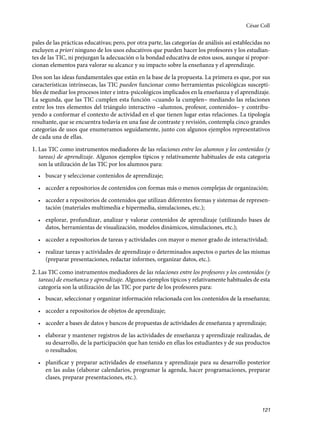 121
pales de las prácticas educativas; pero, por otra parte, las categorías de análisis así establecidas no
excluyen a priori ninguno de los usos educativos que pueden hacer los profesores y los estudian-
tes de las TIC, ni prejuzgan la adecuación o la bondad educativa de estos usos, aunque sí propor-
cionan elementos para valorar su alcance y su impacto sobre la enseñanza y el aprendizaje.
Dos son las ideas fundamentales que están en la base de la propuesta. La primera es que, por sus
características intrínsecas, las TIC pueden funcionar como herramientas psicológicas suscepti-
bles de mediar los procesos inter e intra-psicológicos implicados en la enseñanza y el aprendizaje.
La segunda, que las TIC cumplen esta función –cuando la cumplen– mediando las relaciones
entre los tres elementos del triángulo interactivo –alumnos, profesor, contenidos– y contribu-
yendo a conformar el contexto de actividad en el que tienen lugar estas relaciones. La tipología
resultante, que se encuentra todavía en una fase de contraste y revisión, contempla cinco grandes
categorías de usos que enumeramos seguidamente, junto con algunos ejemplos representativos
de cada una de ellas.
1. Las TIC como instrumentos mediadores de las relaciones entre los alumnos y los contenidos (y
tareas) de aprendizaje. Algunos ejemplos típicos y relativamente habituales de esta categoría
son la utilización de las TIC por los alumnos para:
• buscar y seleccionar contenidos de aprendizaje;
• acceder a repositorios de contenidos con formas más o menos complejas de organización;
• acceder a repositorios de contenidos que utilizan diferentes formas y sistemas de represen-
tación (materiales multimedia e hipermedia, simulaciones, etc.);
• explorar, profundizar, analizar y valorar contenidos de aprendizaje (utilizando bases de
datos, herramientas de visualización, modelos dinámicos, simulaciones, etc.);
• acceder a repositorios de tareas y actividades con mayor o menor grado de interactividad;
• realizar tareas y actividades de aprendizaje o determinados aspectos o partes de las mismas
(preparar presentaciones, redactar informes, organizar datos, etc.).
2. Las TIC como instrumentos mediadores de las relaciones entre los profesores y los contenidos (y
tareas) de enseñanza y aprendizaje. Algunos ejemplos típicos y relativamente habituales de esta
categoría son la utilización de las TIC por parte de los profesores para:
• buscar, seleccionar y organizar información relacionada con los contenidos de la enseñanza;
• acceder a repositorios de objetos de aprendizaje;
• acceder a bases de datos y bancos de propuestas de actividades de enseñanza y aprendizaje;
• elaborar y mantener registros de las actividades de enseñanza y aprendizaje realizadas, de
su desarrollo, de la participación que han tenido en ellas los estudiantes y de sus productos
o resultados;
• planificar y preparar actividades de enseñanza y aprendizaje para su desarrollo posterior
en las aulas (elaborar calendarios, programar la agenda, hacer programaciones, preparar
clases, preparar presentaciones, etc.).
César Coll
133957 _ 0001-0184.indd 121 16/3/09 11:59:20
 
