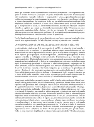 124
mente que la mayoría de los usos identificados y descritos corresponden a las dos primeras cate-
gorías de nuestra clasificación (usos de las TIC como instrumentos mediadores de las relaciones
entre los alumnos –y entre los profesores– y los contenidos y tareas de aprendizaje). Los usos que
podrían corresponder a las otras tres categorías son muy poco frecuentes y en algunos estudios
ni siquiera han podido ser documentados. A ello hay que añadir además la coincidencia de la
mayoría de los estudios en destacar el escaso efecto transformador de las prácticas educativas
que la incorporación de las TIC ha tenido hasta el momento. Estos hechos refuerzan, a nuestro
entender, la hipótesis que vincula la potencialidad transformadora de las TIC con su uso como
instrumentos mediadores de las relaciones entre los tres elementos del triángulo interactivo, y
más concretamente como instrumentos mediadores de la actividad conjunta que despliegan pro-
fesores y alumnos en torno a los contenidos y tareas de aprendizaje.
Pero ha llegado ya el momento de cerrar el capítulo con unos breves comentarios sobre los obje-
tivos de la incorporación de las TIC a la educación escolar y su presencia en el currículo.
LA INCORPORACIÓN DE LAS TIC A LA EDUCACIÓN: RETOS Y DESAFÍOS
La valoración del estado actual de la incorporación de las TIC a la educación formal y escolar y
de su impacto sobre la enseñanza y el aprendizaje, así como las previsiones de futuro a este res-
pecto, varía en función de la potencialidad educativa que se atribuye a estas tecnologías y también
de los objetivos que se persiguen con su incorporación. Comenzando por el primero de estos
aspectos, si las TIC se contemplan como herramientas de comunicación y de búsqueda, acce-
so, procesamiento y difusión de la información cuyo conocimiento y dominio es absolutamente
necesario en la sociedad actual; es decir, si se contemplan como contenidos curriculares, como
objeto de enseñanza y aprendizaje, la valoración es relativamente positiva y las perspectivas de
futuro optimistas. Todos los indicadores apuntan en la dirección de una incorporación creciente
de las TIC al currículo escolar y no hay razón para pensar que la enseñanza y el aprendizaje del
manejo y dominio de estas tecnologías vaya a presentar mayores dificultades que la enseñanza y
el aprendizaje de otros contenidos curriculares. La única duda de fondo, aunque ciertamente no
es menor, reside en las previsibles consecuencias negativas que puede tener la incorporación de
nuevos contenidos curriculares a unos currículos ya considerablemente sobrecargados.
Una segunda posibilidad es tratar de incorporar las TIC a la educación escolar con el fin de hacer
más eficientes y productivos los procesos de enseñanza y aprendizaje, aprovechando los recursos
y posibilidades que ofrecen estas tecnologías. En este caso, los datos de los estudios evaluativos y
de seguimiento son menos positivos. Recordemos la coincidencia en señalar que las TIC en ge-
neral, y las tecnologías multimedia e Internet en particular, se utilizan todavía poco, muy poco,
en la mayoría de las aulas y que, cuando se utilizan, a menudo es, tanto por parte del profesorado
como del alumnado, para hacer lo que de todos modos ya se hacía: buscar información para
preparar las clases, escribir trabajos, hacer presentaciones en clase, etc. De todos modos, cabe ser
relativamente optimistas en el sentido de esperar que, a medida que se subsanen las carencias de
equipamiento y de infraestructuras –que, como hemos señalado, siguen siendo muy importantes
en muchos países– y se incrementen los recursos de formación y apoyo, tanto el profesorado
como el alumnado irán incorporando progresivamente las TIC a las actividades de enseñanza
y aprendizaje en el aula. No obstante, los estudios realizados muestran también que en general
el profesorado tiende a adaptar el uso de las TIC a sus prácticas docentes, más que a la inversa.
Dicho en otras palabras y simplificando al máximo: la incorporación de las TIC a las actividades
Aprender y enseñar con las TIC: expectativas, realidad y potencialidades
133957 _ 0001-0184.indd 124 16/3/09 11:59:20
 