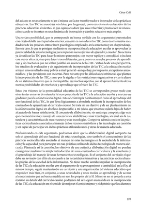125
del aula no es necesariamente ni en sí misma un factor transformador e innovador de las prácticas
educativas. Las TIC se muestran más bien, por lo general, como un elemento reforzador de las
prácticas educativas existentes, lo que equivale a decir que solo refuerzan y promueven la innova-
ción cuando se insertan en una dinámica de innovación y cambio educativo más amplio.
Una tercera posibilidad, que se corresponde en buena medida con los argumentos presentados
con cierto detalle en el apartado anterior, consiste en considerar las TIC como instrumentos me-
diadores de los procesos intra e inter-psicológicos implicados en la enseñanza y en el aprendizaje.
En este caso, lo que se persigue mediante su incorporación a la educación escolar es aprovechar la
potencialidad de estas tecnologías para impulsar nuevas formas de aprender y enseñar. No se trata
ya de utilizar las TIC para hacer lo mismo pero mejor, con mayor rapidez y comodidad o incluso
con mayor eficacia, sino para hacer cosas diferentes, para poner en marcha procesos de aprendi-
zaje y de enseñanza que no serían posibles en ausencia de las TIC. Vistos desde esta perspectiva,
los estudios de evaluación y de seguimiento de incorporación de las TIC a la educación escolar
arrojan unos resultados muy pobres a nivel general –aunque hay, por supuesto, excepciones enco-
miables– y las previsiones son inciertas. Pero no tanto por las dificultades intrínsecas que plantea
la incorporación de las TIC, como por la rigidez y las restricciones organizativas y curriculares
de un sistema educativo que es incompatible, en muchos aspectos, con el aprovechamiento de las
nuevas posibilidades de enseñanza y aprendizaje que ofrecen las TIC.
Estas tres visiones de la potencialidad educativa de las TIC se corresponden grosso modo con
otras tantas maneras de entender la incorporación de las TIC a la educación escolar y marcan un
gradiente para la alfabetización digital. Esta se contempla habitualmente como el aprendizaje del
uso funcional de las TIC, lo que lleva lógicamente a abordarla mediante la incorporación de los
contenidos de aprendizaje al currículo escolar. Se trata de un objetivo y de un planteamiento de
la alfabetización digital en absoluto despreciable, a mi juicio, que estamos todavía lejos de haber
alcanzado de forma satisfactoria. El concepto de alfabetización, sin embargo, comporta algo más
que el conocimiento y manejo de unos recursos simbólicos y unas tecnologías, sea cual sea la na-
turaleza y características de esos recursos y esas tecnologías. Comporta además conocer las prác-
ticas socioculturales asociadas al manejo de los recursos simbólicos y las tecnologías en cuestión
y ser capaz de participar en dichas prácticas utilizando unos y otras de manera adecuada.
Profundizando en este argumento, podríamos decir que la alfabetización digital comporta no
solo el aprendizaje del uso funcional de estas tecnologías, sino también el conocimiento de las
prácticas socioculturales asociadas al manejo de estas tecnologías en la sociedad de la informa-
ción y la capacidad para participar en esas prácticas utilizando dichas tecnologías de manera ade-
cuada. Planteada así la cuestión, los objetivos de una auténtica alfabetización digital no pueden
conseguirse mediante la simple introducción de unos contenidos curriculares y la enseñanza y
el aprendizaje del manejo de unas herramientas tecnológicas. Es el conjunto del currículo el que
debe ser revisado con el fin de adecuarlo a las necesidades formativas y las prácticas sociocultura-
les propias de la sociedad de la información. No tiene mucho sentido impulsar la incorporación
de las TIC a la educación escolar con el argumento de su protagonismo y centralidad en la SI y, al
mismo tiempo, seguir manteniendo un currículo y una organización del sistema educativo que
responden más bien, en conjunto, a unas necesidades y unos modos de aprendizaje y de acceso
al conocimiento que en buena medida no son los propios de la SI. Mientras no se proceda a esta
revisión en detalle del currículo escolar, podremos tal vez seguir avanzando en la incorporación
de las TIC a la educación en el sentido de mejorar el conocimiento y el dominio que los alumnos
César Coll
133957 _ 0001-0184.indd 125 16/3/09 11:59:20
 