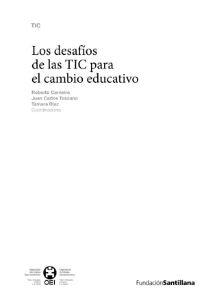 Organización
de Estados
Iberoamericanos
Para la Educación,
la Ciencia
y la Cultura
Organização
dos Estados
Ibero-americanos
Para a Educação,
a Ciência
e a Cultura
Los desafíos
de las TIC para
el cambio educativo
Roberto Carneiro
Juan Carlos Toscano
Tamara Díaz
Coordinadores
Metas
Educativas
2021
TIC
133957 Portadilla.indd 1 11/3/09 14:36:29
133957 _ 0001-0184.indd 3 16/3/09 11:59:11
 