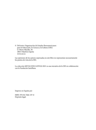 © Del texto: Organización de Estados Iberoamericanos
para la Educación, la Ciencia y la Cultura (OEI)
C/ Bravo Murillo, 38
28015 Madrid, España
www.oei.es
Las opiniones de los autores expresadas en este libro no representan necesariamente
los puntos de vista de la OEI.
La colección METAS EDUCATIVAS 2021 es una iniciativa de la OEI en colaboración
con la Fundación Santillana.
Impreso en España por
ISBN: 978-84-7666-197-0
Depósito legal:
133957 _ 0001-0184.indd 4 18/3/09 18:02:27
 