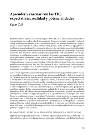 Aprender y enseñar con las TIC:
expectativas, realidad y potencialidades
César Coll
El objetivo de este capítulo es analizar el impacto de las TIC en la educación escolar a partir de
una revisión de los estudios sobre la incorporación de estas tecnologías (ordenadores, disposi-
tivos y redes digitales) a la educación y de sus efectos sobre los procesos de enseñanza y apren-
dizaje. El énfasis recae en el desfase existente entre, por una parte, las elevadas expectativas de
cambio y mejora de la educación escolar generadas por estas tecnologías y, por otra, los limitados
avances conseguidos hasta el momento. Nuestro argumento principal, sin embargo, es que este
desfase no debe llevarnos a rebajar las expectativas depositadas en la capacidad de las TIC para
transformar la enseñanza y mejorar el aprendizaje. Al contrario, las expectativas están, a nuestro
juicio, plenamente justificadas. Lo que sucede es que la capacidad de transformación y mejora
de la educación de las TIC debe entenderse más bien como un potencial que puede o no hacerse
realidad, y hacerse en mayor o menor medida, en función del contexto en el que estas tecnologías
son efectivamente utilizadas. Son, pues, los contextos de uso, y en el marco de estos contextos la
finalidad que se persigue con la incorporación de las TIC, los que determinan su capacidad para
transformar la enseñanza y mejorar el aprendizaje.
Con el fin de argumentar y desarrollar este planteamiento, hemos organizado el capítulo en cua-
tro apartados. En el primero se revisan algunas afirmaciones habituales relativas al impacto de
las TIC sobre la educación formal y escolar. Son afirmaciones que se sitúan a medio camino entre
la descripción de procesos de cambio (supuestos o reales), la manifestación de expectativas y la
formulación de predicciones. En el segundo, tomando como referencia los resultados de algu-
nos estudios recientes de seguimiento y evaluación de la incorporación y el uso de las TIC en
la educación primaria y secundaria en diferentes países, se aportan algunos datos que ponen de
manifiesto un claro desfase entre expectativas y realidad. En el tercero, apoyándonos en la idea
vygotskiana de las TIC como instrumentos psicológicos, se argumenta por qué este desfase no
debe llevarnos a rebajar las expectativas puestas en la capacidad de estas tecnologías para trans-
formar la enseñanza y mejorar el aprendizaje. Partiendo de estos argumentos se propone además
un esquema para la identificación y análisis de los usos educativos de las TIC que puede ayudar
a valorar y ponderar su potencial transformador. Finalmente, en el cuarto apartado se propone
ampliar el foco de análisis situando el tema abordado en el marco de una reflexión más amplia
sobre el alcance y la finalidad de la incorporación de estas tecnologías a la educación escolar y su
presencia e impacto en el currículo.
EL IMPACTO DE LAS TIC EN LA EDUCACIÓN: DISCURSOS Y EXPECTATIVAS
El primer y principal argumento sobre el impacto esperado de la incorporación de las TIC a la
educación tiene que ver con el papel de estas tecnologías en la llamada sociedad de la informa-
113
133957 _ 0001-0184.indd 113 16/3/09 11:59:19
 