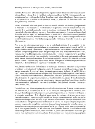 ción (SI). Nos estamos refiriendo al argumento según el cual en el nuevo escenario social, econó-
mico, político y cultural de la SI –facilitado en buena medida por las TIC y otros desarrollos tec-
nológicos que han venido produciéndose desde la segunda mitad del siglo xx– el conocimiento
se ha convertido en la mercancía más valiosa de todas, y la educación y la formación en las vías
para producirla y adquirirla.
En este escenario la educación ya no es vista únicamente como un instrumento para promover
el desarrollo, la socialización y la enculturación de las personas, como un instrumento de cons-
trucción de la identidad nacional o como un medio de construcción de la ciudadanía. En este
escenario la educación adquiere una nueva dimensión: se convierte en el motor fundamental del
desarrollo económico y social. Tradicionalmente, la educación ha sido considerada una prioridad
de las políticas culturales, de bienestar social y de equidad. En la SI la educación y la formación se
convierten además en una prioridad estratégica para las políticas de desarrollo, con todo lo que
ello comporta.
Pero lo que nos interesa subrayar ahora es que la centralidad creciente de la educación y la for-
mación en la SI ha estado acompañada de un protagonismo igualmente creciente de las TIC en
los procesos educativos y formativos. El objetivo de construir una economía basada en el cono-
cimiento comporta la puesta en relieve del aprendizaje, tanto en el plano individual como social,
y en este marco las TIC se presentan como instrumentos poderosos para promover el aprendiza-
je, tanto desde un punto de vista cuantitativo como cualitativo. Por una parte, estas tecnologías
hacen posible, mediante la supresión de las barreras espaciales y temporales, que más personas
puedan acceder a la formación y la educación. Por otra parte, gracias a las tecnologías multimedia
e Internet, se dispone de nuevos recursos y posibilidades educativas.
Pero, además, la utilización combinada de las tecnologías multimedia e Internet hace posible el
aprendizaje en prácticamente cualquier escenario (la escuela, la universidad, el hogar, el lugar de
trabajo, los espacios de ocio, etc.). Y esta ubicuidad aparentemente sin límites de las TIC (Weiser,
1991), junto con otros factores como la importancia del aprendizaje a lo largo de la vida o la apari-
ción de nuevas necesidades formativas, está en la base tanto de la aparición de nuevos escenarios
educativos como de los profundos procesos de transformación que, a juicio de muchos analistas
de la SI, han empezado a experimentar y continuarán experimentando en los próximos años los
espacios educativos tradicionales (ver, por ejemplo, Feito, 2001; Luisoni, Instance y Hutmacher,
2004; Tedesco, 2001).
Centrándonos en el primero de estos aspectos, el de la transformación de los escenarios educati-
vos tradicionales, la incorporación de las TIC a la educación formal y escolar es a menudo justi-
ficada, reclamada o promovida, según los casos, con el argumento de su potencial contribución a
la mejora del aprendizaje y de la calidad de la enseñanza. Sin embargo, este argumento no ha en-
contrado hasta ahora un apoyo empírico suficiente. Aunque las razones de este hecho son proba-
blemente muchas y diversas, lo cierto es que resulta extremadamente difícil establecer relaciones
causales fiables e interpretables entre la utilización de las TIC y la mejora del aprendizaje de los
alumnos en contextos complejos, como son sin duda los de la educación formal y escolar, en
los que intervienen simultáneamente otros muchos factores. De este modo, los argumentos en fa-
vor de la incorporación de las TIC a la educación formal y escolar devienen en realidad a menudo
un axioma que o bien no se discute, o bien encuentra su justificación última en las facilidades que
ofrecen para implementar unas metodologías de enseñanza o unos planteamientos pedagógicos
114
Aprender y enseñar con las TIC: expectativas, realidad y potencialidades
133957 _ 0001-0184.indd 114 16/3/09 11:59:19
 
