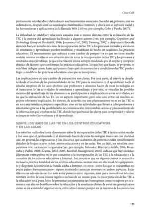 115
previamente establecidos y definidos en sus lineamientos esenciales. Sucedió así, primero, con los
ordenadores, después con las tecnologías multimedia e Internet, y ahora con el software social y
las herramientas y aplicaciones de la llamada Web 2.0 (ver, por ejemplo, Cobo y Pardo, 2007).
La dificultad de establecer relaciones causales más o menos directas entre la utilización de las
TIC y la mejora del aprendizaje ha llevado a algunos autores (ver, por ejemplo, Cognition and
Technology Group at Vanderbilt, 1996; Jonassen et al., 2003; Twining, 2002) a desplazar el foco de
atención hacia el estudio de cómo la incorporación de las TIC a los procesos formales y escolares
de enseñanza y aprendizaje pueden modificar, y modifican de hecho en ocasiones, las prácticas
educativas. El razonamiento que subyace a este cambio de perspectiva es que no tiene mucho
sentido intentar establecer una relación directa entre la incorporación de las TIC y los procesos y
resultados del aprendizaje, ya que esta relación estará siempre modulada por el amplio y complejo
abanico de factores que conforman las prácticas educativas. Lo que hay que hacer, se propone, es
más bien indagar cómo, hasta qué punto y bajo qué circunstancias y condiciones las TIC pueden
llegar a modificar las prácticas educativas a las que se incorporan.
Las implicaciones de este cambio de perspectiva son claras. Por una parte, el interés se despla-
za desde el análisis de las potencialidades de las TIC para la enseñanza y el aprendizaje hacia el
estudio empírico de los usos efectivos que profesores y alumnos hacen de estas tecnologías en
el transcurso de las actividades de enseñanza y aprendizaje; y por otra, se vinculan las posibles
mejoras del aprendizaje de los alumnos a su participación e implicación en estas actividades, en
las que la utilización de las TIC es un aspecto importante, pero solo uno, entre los muchos as-
pectos relevantes implicados. En síntesis, de acuerdo con este planteamiento no es en las TIC ni
en sus características propias y específicas, sino en las actividades que llevan a cabo profesores y
estudiantes gracias a las posibilidades de comunicación, intercambio, acceso y procesamiento de
la información que les ofrecen las TIC, donde hay que buscar las claves para comprender y valorar
su impacto sobre la enseñanza y el aprendizaje.
SOBRE LOS USOS DE LAS TIC EN LOS CENTROS EDUCATIVOS
Y EN LAS AULAS
Los estudios realizados hasta el momento sobre la incorporación de las TIC a la educación escolar
y los usos que el profesorado y el alumnado hacen de estas tecnologías muestran con claridad
que, en general, las expectativas y los discursos que acabamos de comentar están sensiblemente
alejados de lo que ocurre en los centros educativos y en las aulas. Por un lado, los estudios com-
parativos internacionales y regionales (ver, por ejemplo, Balanskat, Blamire y Kefala, 2006; Bena-
vides y Pedró, 2008; Kozma, 2003, 2005; Ramboll Management, 2006) indican que hay enormes
diferencias entre países en lo que concierne a la incorporación de las TIC a la educación y a la
conexión de los centros educativos a Internet. Así, mientras que en algunos países la mayoría o
incluso la práctica totalidad de los centros educativos cuentan con un alto nivel de equipamien-
to y disponen de conexión de banda ancha a Internet, en otros –entre los que se encuentran no
pocos países iberoamericanos– siguen existiendo carencias enormes en ambos aspectos. Estas
diferencias además no se dan solo entre países o entre regiones, sino que a menudo se detectan
también dentro de una misma región o incluso de un mismo país. La incorporación de las TIC a
la educación está, pues, lejos de presentar un panorama tan homogéneo como se supone en oca-
siones y sus efectos benéficos sobre la educación y la enseñanza distan de estar tan generalizados
como se da a entender algunas veces, entre otras razones porque en la mayoría de los escenarios
César Coll
133957 _ 0001-0184.indd 115 16/3/09 11:59:20
 