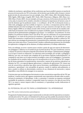 117
vidades de enseñanza y aprendizaje, de las condiciones que hacen posible la puesta en marcha de
procesos de innovación con TIC en las aulas y de los factores que inciden sobre el mayor o menor
grado de éxito de estos procesos (ver, por ejemplo, Area, 2005; Cuban, 2001; Hernández-Ramos,
2005; Sigalés, 2008; Sung y Lesgold, 2007; Tearle, 2004; Waserman y Milgram, 2005; Zhao et al.,
2002; Zhao y Frank, 2003). Así, por ejemplo, en lo que concierne a la frecuencia de uso de las TIC
en las aulas, la mayoría de los estudios coinciden en destacar la importancia de factores como el
nivel de dominio que los profesores tienen –o se atribuyen– de las TIC, la formación técnica y,
sobre todo, pedagógica que han recibido al respecto y sus ideas y concepciones previas sobre la
utilidad educativa de estas tecnologías. En cambio, en lo que concierne a los tipos de usos, como
destaca Sigalés (2008) en un trabajo reciente sobre el tema, tanto la revisión de los estudios reali-
zados hasta el momento como el análisis de sus propios resultados, apuntan más bien hacia la im-
portancia de los planteamientos pedagógicos que tienen –o se atribuyen– los profesores. En otras
palabras, los profesores tienden a hacer usos de las TIC que son coherentes con sus pensamientos
pedagógicos y su visión de los procesos de enseñanza y aprendizaje. Así, los profesores con una
visión más transmisiva o tradicional de la enseñanza y del aprendizaje tienden a utilizar las TIC
para reforzar sus estrategias de presentación y transmisión de los contenidos, mientras que los que
tienen una visión más activa o “constructivista” tienden a utilizarlas para promover las actividades
de exploración o indagación de los alumnos, el trabajo autónomo y el trabajo colaborativo.
Sería, sin embargo, un error a nuestro juicio concluir a partir de aquí una especie de determinis-
mo pedagógico o didáctico en el sentido de que el potencial de las TIC para transformar, innovar
y mejorar las prácticas educativas depende directamente del enfoque o planteamiento pedagógi-
co en el que se inserta su utilización. Las relaciones entre tecnología, por un lado, y pedagogía y
didáctica, por otro, son mucho más complejas de lo que hemos supuesto tradicionalmente y se
compadecen mal tanto con el reduccionismo tecnológico como con el pedagógico. Ciertamente,
los resultados de los estudios indican que ni la incorporación ni el uso en sí de las TIC compor-
tan de forma automática la transformación, innovación y mejora de las prácticas educativas; no
obstante, las TIC, y en especial algunas aplicaciones y conjuntos de aplicaciones TIC, tienen una
serie de características específicas que abren nuevos horizontes y posibilidades a los procesos de
enseñanza y aprendizaje y son susceptibles de generar, cuando se explotan adecuadamente, es
decir, cuando se utilizan en determinados contextos de uso, dinámicas de innovación y mejora
imposibles o muy difíciles de conseguir en su ausencia.
Conviene pues que nos detengamos brevemente en estas características específicas de las TIC que
justifican, a nuestro juicio, que sigamos manteniendo unas expectativas elevadas sobre su poten-
cial para la enseñanza y el aprendizaje. A ello, y a presentar y comentar un esquema conceptual
susceptible de ayudarnos a analizar y comprender mejor los contextos y los tipos de usos de las
TIC y su mayor o menor impacto sobre la enseñanza y el aprendizaje escolar, dedicaremos el
siguiente apartado.
EL POTENCIAL DE LAS TIC PARA LA ENSEÑANZA Y EL APRENDIZAJE
Las TIC como instrumentos psicológicos
El argumento fundamental para seguir manteniendo un elevado nivel de expectativas en el poten-
cial educativo de las TIC, pese a lo limitado de los efectos que han podido documentarse hasta el
momento, es a nuestro entender su toma en consideración como herramientas para pensar, sentir
César Coll
133957 _ 0001-0184.indd 117 16/3/09 11:59:20
 