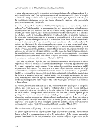 118
y actuar solos y con otros, es decir, como instrumentos psicológicos en el sentido vygotskiano de la
expresión (Kozulin, 2000). Este argumento se apoya en la naturaleza simbólica de las tecnologías
de la información y la comunicación en general, y de las tecnologías digitales en particular, y en
las posibilidades inéditas que ofrecen para buscar información y acceder a ella, representarla,
procesarla, transmitirla y compartirla.
En realidad, la novedad de las “nuevas” TIC o TIC digitales no reside en su naturaleza de tec-
nologías “para” la información y la comunicación. Los seres humanos hemos utilizado siempre
tecnologías diversas para transmitir información, comunicarnos y expresar nuestras ideas, senti-
mientos, emociones y deseos, desde las señales o símbolos tallados en la piedra o en la corteza de
un árbol y las señales de humo, hasta el telégrafo, el teléfono, la radio o la televisión, pasando por
los gestos y los movimientos corporales, el lenguaje de signos, el lenguaje oral, la lengua escrita o
la imprenta. La novedad tampoco reside en la introducción de un nuevo sistema simbólico para
manejar la información. Los recursos semióticos que encontramos en las pantallas de los orde-
nadores son básicamente los mismos que podemos encontrar en un aula convencional: letras y
textos escritos, imágenes fijas o en movimiento, lenguaje oral, sonidos, datos numéricos, gráficos,
etc. La novedad, en definitiva, reside más bien en el hecho de que las TIC digitales permiten crear
entornos que integran los sistemas semióticos conocidos y amplían hasta límites insospechados
la capacidad humana para (re)presentar, procesar, transmitir y compartir grandes cantidades de
información con cada vez menos limitaciones de espacio y de tiempo, de forma casi instantánea
y con un coste económico cada vez menor (Coll y Martí, 2001).
Ahora bien, todas las TIC, digitales o no, solo devienen instrumentos psicológicos en el sentido
vygotskiano cuando su potencialidad semiótica es utilizada para planificar y regular la actividad y
los procesos psicológicos propios y ajenos. En este sentido, la potencialidad semiótica de las TIC
digitales es sin duda enorme. Y, en consecuencia, su potencialidad como instrumentos psicológi-
cos mediadores de los procesos intra e inter-mentales implicados en la enseñanza y el aprendizaje
también lo es. Ahora bien, lo que nos interesa destacar aquí es que la potencialidad mediadora de
las TIC solo se actualiza, solo se hace efectiva, cuando estas tecnologías son utilizadas por alum-
nos y profesores para planificar, regular y orientar las actividades propias y ajenas, introduciendo
modificaciones importantes en los procesos intra e inter-psicológicos implicados en la enseñanza
y el aprendizaje.
En resumen, la capacidad mediadora de las TIC como instrumentos psicológicos es una poten-
cialidad que, como tal, se hace o no efectiva, y se hace efectiva en mayor o menor medida, en
las prácticas educativas que tienen lugar en las aulas en función de los usos que los participan-
tes hacen de ellas. Cómo podemos identificar y describir estos usos, y de qué depende que los
participantes en un proceso educativo determinado hagan unos u otros usos de las tecnologías
disponibles, son dos preguntas que están actualmente en el punto de mira de un buen número
de investigaciones y trabajos. Por nuestra parte, pensamos que los esfuerzos dirigidos a buscar
respuestas a estas cuestiones deben contemplar tres niveles distintos, aunque complementarios,
de indagación y análisis (Coll, 2004; Onrubia, 2005; Coll, Onrubia y Mauri, 2007).
Herramientas tecnológicas y prácticas educativas: del diseño al uso
En primer lugar, los usos que los participantes hagan efectivamente de las TIC dependerán en
buena medida de la naturaleza y características del equipamiento y de los recursos tecnológicos
puestos a su disposición. En este primer nivel, el del diseño tecnológico, lo que cuenta son las
Aprender y enseñar con las TIC: expectativas, realidad y potencialidades
133957 _ 0001-0184.indd 118 16/3/09 11:59:20
 