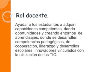 Rol docente.
Ayudar a los estudiantes a adquirir
capacidades competentes, dando
oportunidades y creando entornos de
aprendizajes, donde se desarrollen
competencias pedagógicas, de
cooperación, liderazgo y desarrollos
escolares innovadores vinculados con
la utilización de las TIC.
 