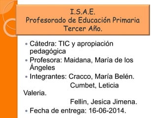 I.S.A.E.
Profesorado de Educación Primaria
Tercer Año.
 Cátedra: TIC y apropiación
pedagógica
 Profesora: Maidana, María de los
Ángeles
 Integrantes: Cracco, María Belén.
Cumbet, Leticia
Valeria.
Fellin, Jesica Jimena.
 Fecha de entrega: 16-06-2014.
 