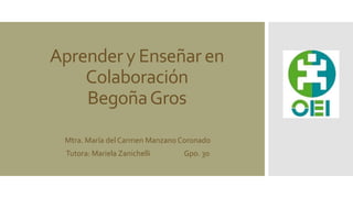 Aprender y Enseñar en 
Colaboración 
Begoña Gros 
Mtra. María del Carmen Manzano Coronado 
Tutora: Mariela Zanichelli Gpo. 30 
 