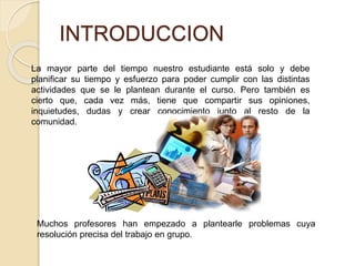 INTRODUCCION 
La mayor parte del tiempo nuestro estudiante está solo y debe 
planificar su tiempo y esfuerzo para poder cumplir con las distintas 
actividades que se le plantean durante el curso. Pero también es 
cierto que, cada vez más, tiene que compartir sus opiniones, 
inquietudes, dudas y crear conocimiento junto al resto de la 
comunidad. 
Muchos profesores han empezado a plantearle problemas cuya 
resolución precisa del trabajo en grupo. 
 