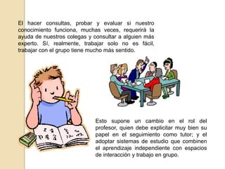 El hacer consultas, probar y evaluar si nuestro 
conocimiento funciona, muchas veces, requerirá la 
ayuda de nuestros colegas y consultar a alguien más 
experto. Sí, realmente, trabajar solo no es fácil, 
trabajar con el grupo tiene mucho más sentido. 
Esto supone un cambio en el rol del 
profesor, quien debe explicitar muy bien su 
papel en el seguimiento como tutor; y el 
adoptar sistemas de estudio que combinen 
el aprendizaje independiente con espacios 
de interacción y trabajo en grupo. 
 
