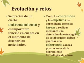 Evolución y retos 
• Se precisa de un 
cierto 
entrenamiento y 
es importante 
tenerlo en cuenta en 
el momento de 
diseñar las 
actividades. 
• Tanto los contenidos 
y los objetivos de 
aprendizaje como las 
tareas a realizar 
mediante una 
determinada estrategia 
de colaboración deben 
guardar una 
coherencia con las 
prestaciones de la 
herramienta 
tecnológica de apoyo 
 