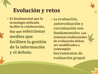 Evolución y retos 
• Es fundamental que la 
tecnología utilizada 
facilite la colaboración.. 
Hay que seleccionar 
medios que 
faciliten la gestión 
de la información 
y el debate. 
• La evaluación, 
autoevaluación y 
coevaluación son 
fundamentales. Los 
sistemas tradicionales 
de evaluación deben 
ser modificados y 
contemplar 
herramientas de 
evaluación grupal. 
 