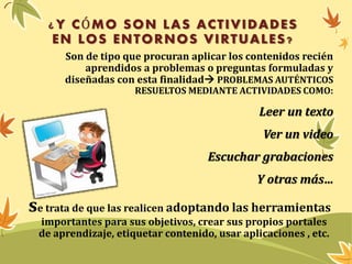 ¿ Y CÓMO SON LAS ACTIVIDADES 
EN LOS ENTORNOS VIRTUALES? 
Son de tipo que procuran aplicar los contenidos recién 
aprendidos a problemas o preguntas formuladas y 
diseñadas con esta finalidad PROBLEMAS AUTÉNTICOS 
RESUELTOS MEDIANTE ACTIVIDADES COMO: 
Leer un texto 
Ver un video 
Escuchar grabaciones 
Y otras más… 
se trata de que las realicen adoptando las herramientas 
importantes para sus objetivos, crear sus propios portales 
de aprendizaje, etiquetar contenido, usar aplicaciones , etc. 
 