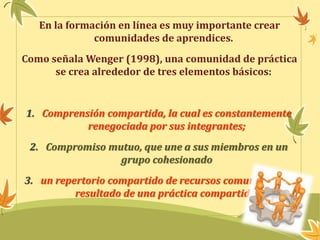 En la formación en línea es muy importante crear 
comunidades de aprendices. 
Como señala Wenger (1998), una comunidad de práctica 
se crea alrededor de tres elementos básicos: 
1. Comprensión compartida, la cual es constantemente 
renegociada por sus integrantes; 
2. Compromiso mutuo, que une a sus miembros en un 
grupo cohesionado 
3. un repertorio compartido de recursos comunes como 
resultado de una práctica compartida. 
 