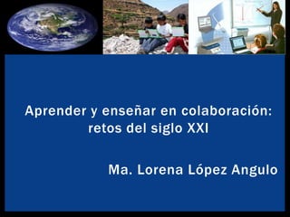 Aprender y enseñar en colaboración: 
retos del siglo XXI 
Ma. Lorena López Angulo 
 