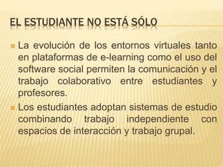 EL ESTUDIANTE NO ESTÁ SÓLO 
 La evolución de los entornos virtuales tanto 
en plataformas de e-learning como el uso del 
software social permiten la comunicación y el 
trabajo colaborativo entre estudiantes y 
profesores. 
 Los estudiantes adoptan sistemas de estudio 
combinando trabajo independiente con 
espacios de interacción y trabajo grupal. 
 