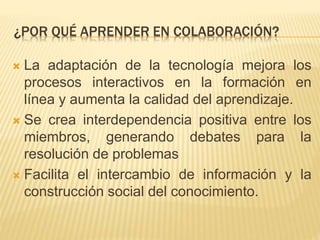 ¿POR QUÉ APRENDER EN COLABORACIÓN? 
 La adaptación de la tecnología mejora los 
procesos interactivos en la formación en 
línea y aumenta la calidad del aprendizaje. 
 Se crea interdependencia positiva entre los 
miembros, generando debates para la 
resolución de problemas 
 Facilita el intercambio de información y la 
construcción social del conocimiento. 
 
