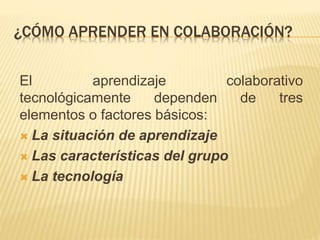 ¿CÓMO APRENDER EN COLABORACIÓN? 
El aprendizaje colaborativo 
tecnológicamente dependen de tres 
elementos o factores básicos: 
 La situación de aprendizaje 
 Las características del grupo 
 La tecnología 
 