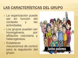 LAS CARACTERÍSTICAS DEL GRUPO 
 La organización puede 
ser en función del 
contexto y las 
actividades. 
 Los grupos pueden ser 
homogéneos, por 
afiliación voluntaria y 
heterogéneos. 
 Establecer 
mecanismos de control 
para la regulación del 
grupo. 
 
