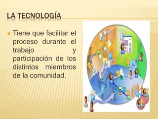 LA TECNOLOGÍA 
 Tiene que facilitar el 
proceso durante el 
trabajo y 
participación de los 
distintos miembros 
de la comunidad. 
 