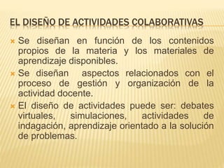 EL DISEÑO DE ACTIVIDADES COLABORATIVAS 
 Se diseñan en función de los contenidos 
propios de la materia y los materiales de 
aprendizaje disponibles. 
 Se diseñan aspectos relacionados con el 
proceso de gestión y organización de la 
actividad docente. 
 El diseño de actividades puede ser: debates 
virtuales, simulaciones, actividades de 
indagación, aprendizaje orientado a la solución 
de problemas. 
