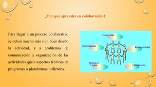 ¿Por qué aprender en colaboración? 
Para llegar a un proceso colaborativo 
se deben mucho más a un buen diseño 
la actividad, y a problemas de 
comunicación y organización de las 
actividades que a aspectos técnicos de 
programas o plataformas utilizados. 
 