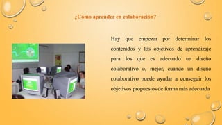 ¿Cómo aprender en colaboración? 
Hay que empezar por determinar los 
contenidos y los objetivos de aprendizaje 
para los que es adecuado un diseño 
colaborativo o, mejor, cuando un diseño 
colaborativo puede ayudar a conseguir los 
objetivos propuestos de forma más adecuada 
 